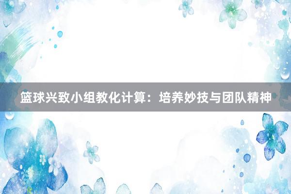 篮球兴致小组教化计算：培养妙技与团队精神